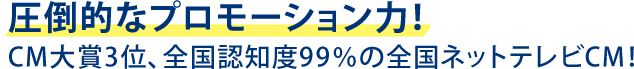圧倒的なプロモーション力！CM大賞３位、全国認知度99%の全国ネットテレビCM！