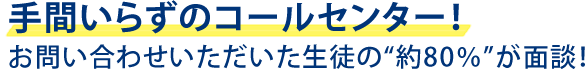 手間いらずのコールセンター！お問い合わせいただいた生徒の”約80％”が面談！