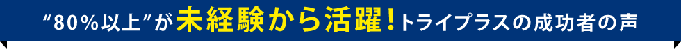 ”８０％以上”が未経験から活躍！トライプラスの成功者の声